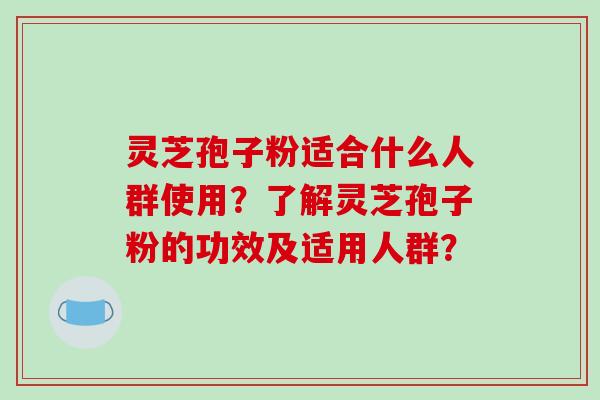 灵芝孢子粉适合什么人群使用？了解灵芝孢子粉的功效及适用人群？