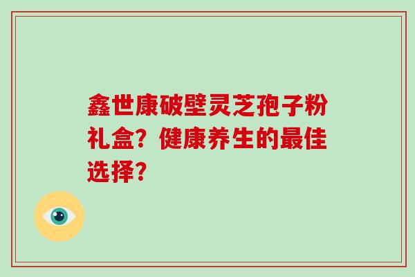 鑫世康破壁灵芝孢子粉礼盒？健康养生的最佳选择？