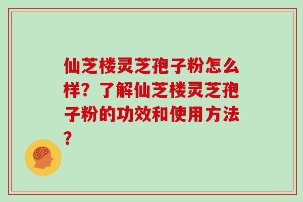 仙芝楼灵芝孢子粉怎么样?了解仙芝楼灵芝孢子粉的功效和使用方法?