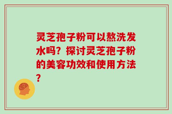 灵芝孢子粉可以熬洗发水吗?探讨灵芝孢子粉的美容功效和使用方法?