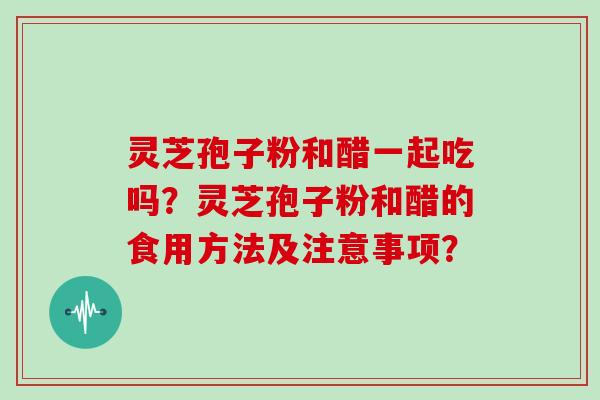 灵芝孢子粉和醋一起吃吗?灵芝孢子粉和醋的食用方法及注意事项?