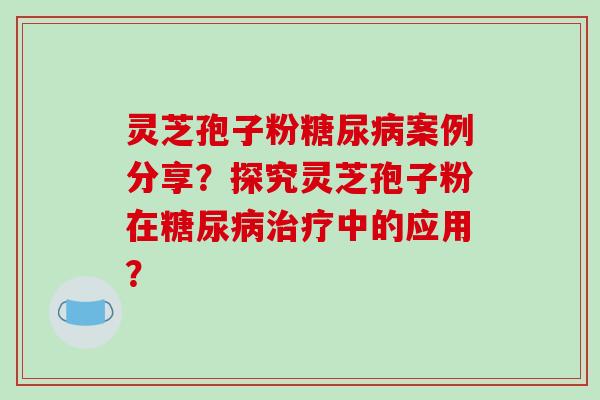 灵芝孢子粉糖尿病案例分享?探究灵芝孢子粉在糖尿病治疗中的应用?