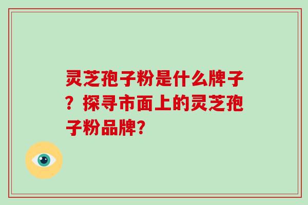 灵芝孢子粉是什么牌子?探寻市面上的灵芝孢子粉品牌?