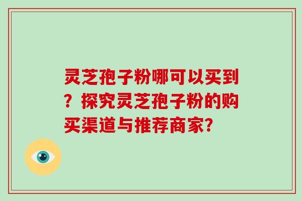 灵芝孢子粉哪可以买到?探究灵芝孢子粉的购买渠道与推荐商家?