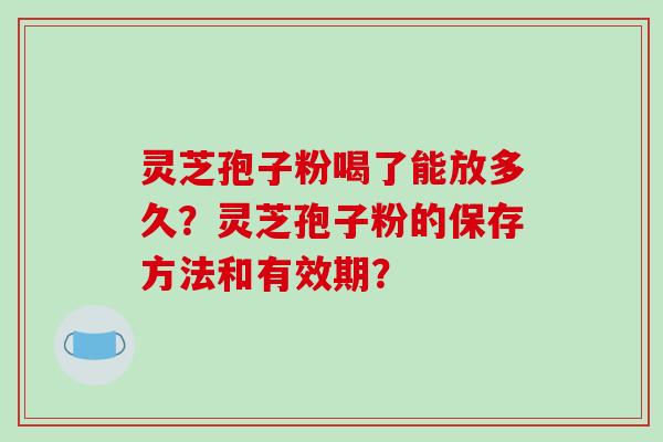 灵芝孢子粉喝了能放多久？灵芝孢子粉的保存方法和有效期？