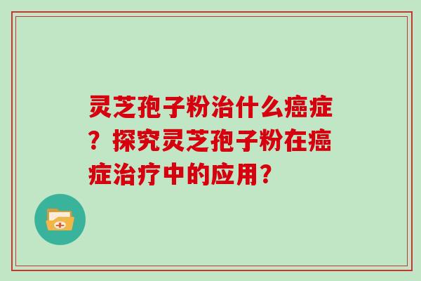 灵芝孢子粉治什么癌症？探究灵芝孢子粉在癌症治疗中的应用？