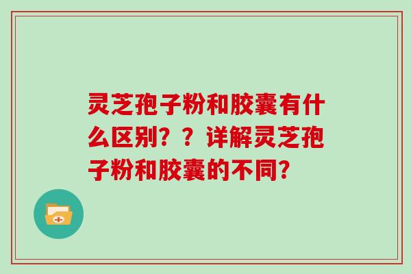 灵芝孢子粉和胶囊有什么区别？？详解灵芝孢子粉和胶囊的不同？
