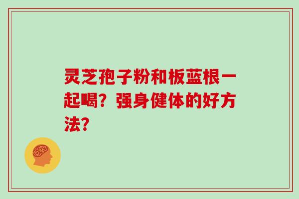 灵芝孢子粉和板蓝根一起喝?强身健体的好方法?