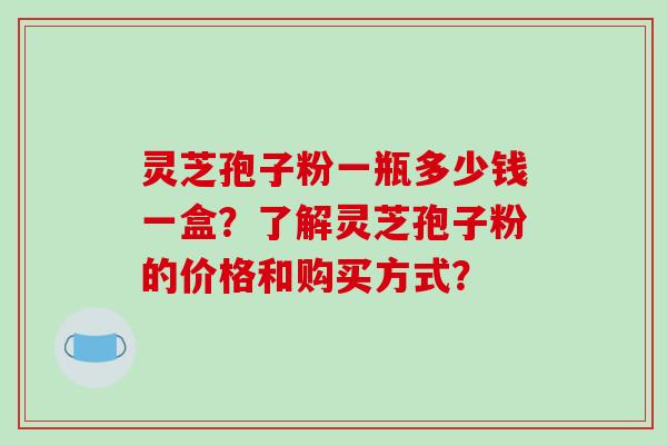 灵芝孢子粉一瓶多少钱一盒？了解灵芝孢子粉的价格和购买方式？