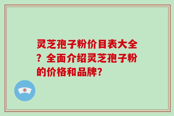 灵芝孢子粉价目表大全？全面介绍灵芝孢子粉的价格和品牌？