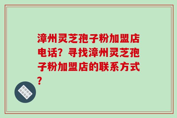 漳州灵芝孢子粉加盟店电话？寻找漳州灵芝孢子粉加盟店的联系方式？
