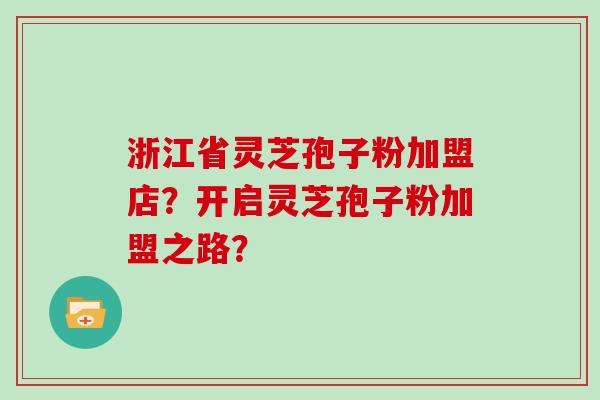 浙江省灵芝孢子粉加盟店?开启灵芝孢子粉加盟之路?