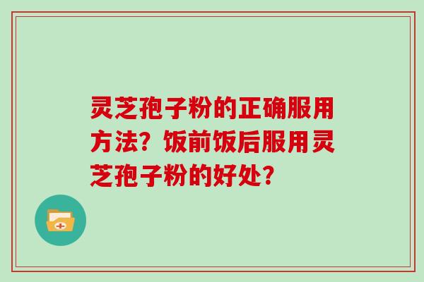 灵芝孢子粉的正确服用方法？饭前饭后服用灵芝孢子粉的好处？