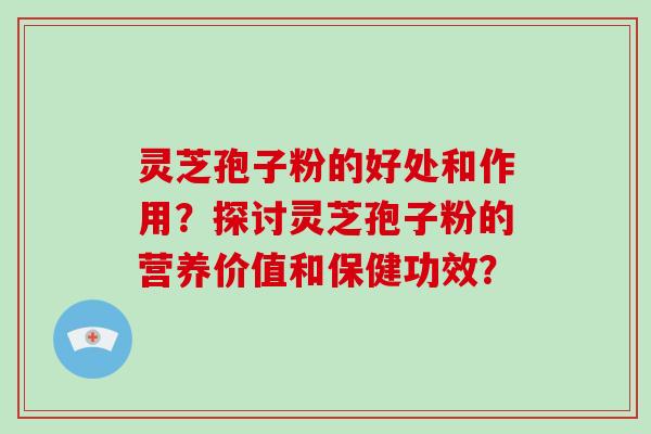 灵芝孢子粉的好处和作用?探讨灵芝孢子粉的营养价值和保健功效?