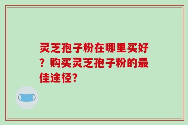 灵芝孢子粉在哪里买好？购买灵芝孢子粉的最佳途径？