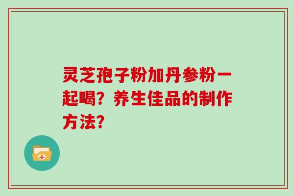 灵芝孢子粉加丹参粉一起喝?养生佳品的制作方法?