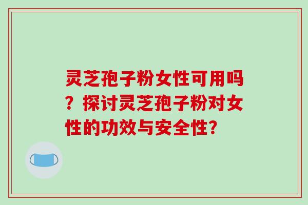 灵芝孢子粉女性可用吗？探讨灵芝孢子粉对女性的功效与安全性？