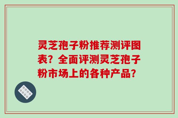 灵芝孢子粉推荐测评图表?全面评测灵芝孢子粉市场上的各种产品?