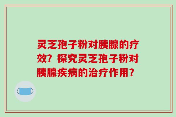 灵芝孢子粉对胰腺的疗效?探究灵芝孢子粉对胰腺疾病的治疗作用?