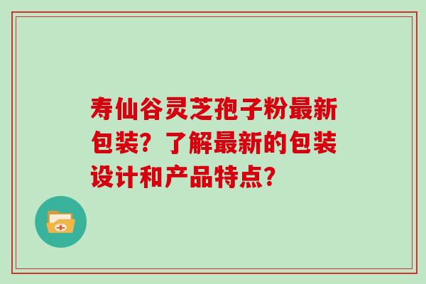 寿仙谷灵芝孢子粉最新包装?了解最新的包装设计和产品特点?