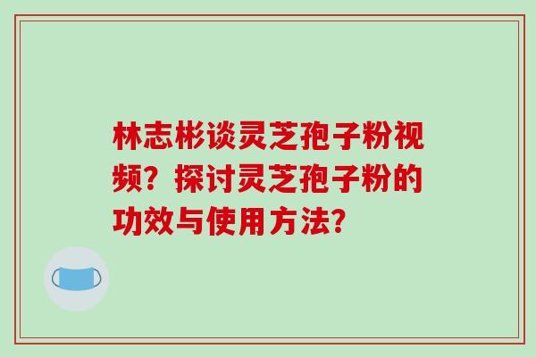 林志彬谈灵芝孢子粉视频?探讨灵芝孢子粉的功效与使用方法?