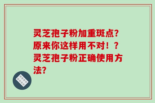 灵芝孢子粉加重斑点？原来你这样用不对！？灵芝孢子粉正确使用方法？