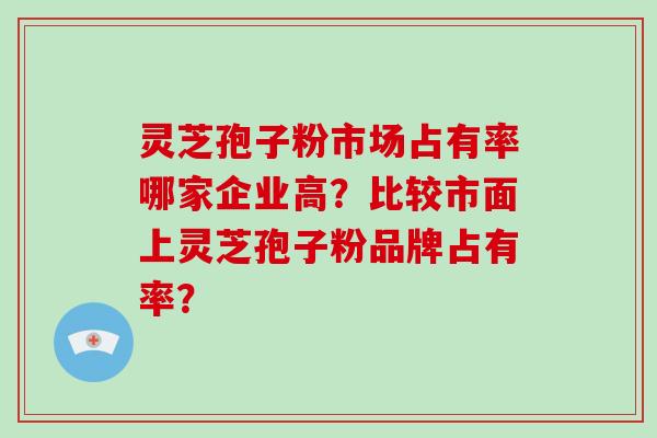 灵芝孢子粉市场占有率哪家企业高?比较市面上灵芝孢子粉品牌占有率?
