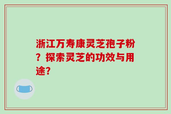 浙江万寿康灵芝孢子粉？探索灵芝的功效与用途？