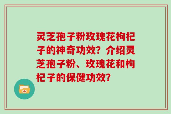 灵芝孢子粉玫瑰花枸杞子的神奇功效?介绍灵芝孢子粉、玫瑰花和枸杞子的保健功效?