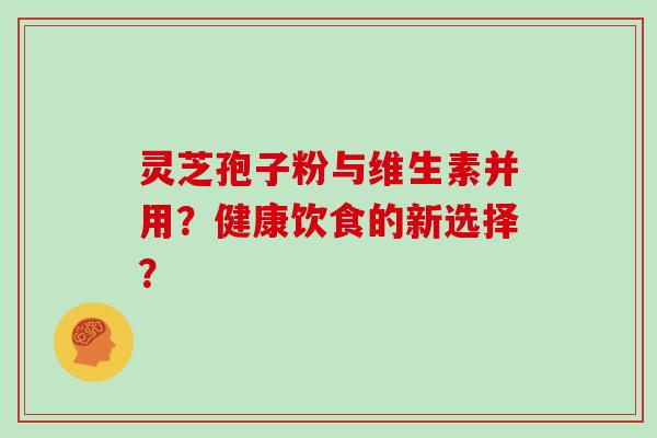 灵芝孢子粉与维生素并用?健康饮食的新选择?