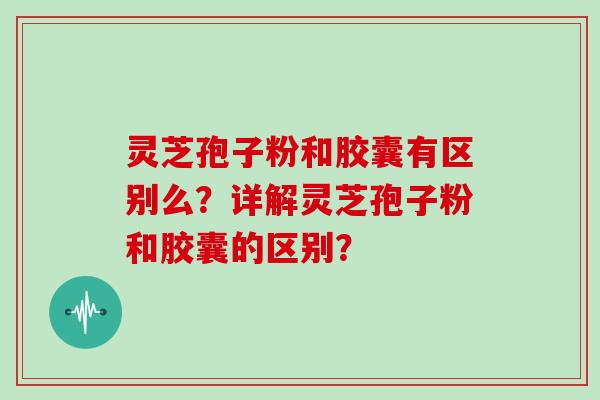 灵芝孢子粉和胶囊有区别么？详解灵芝孢子粉和胶囊的区别？