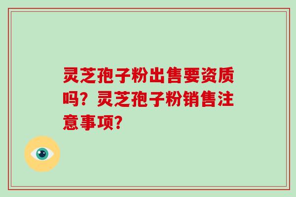 灵芝孢子粉出售要资质吗?灵芝孢子粉销售注意事项?