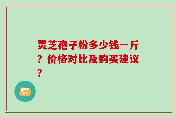 灵芝孢子粉多少钱一斤？价格对比及购买建议？