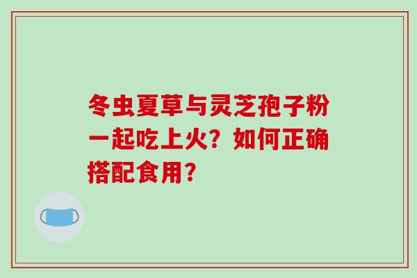 冬虫夏草与灵芝孢子粉一起吃上火？如何正确搭配食用？