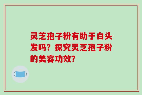 灵芝孢子粉有助于白头发吗?探究灵芝孢子粉的美容功效?