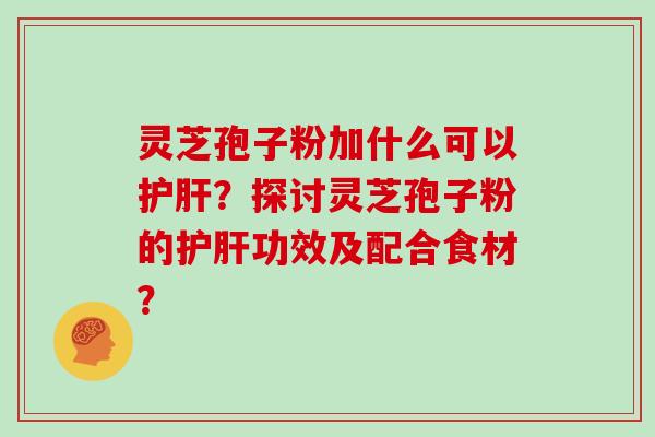 灵芝孢子粉加什么可以护肝？探讨灵芝孢子粉的护肝功效及配合食材？