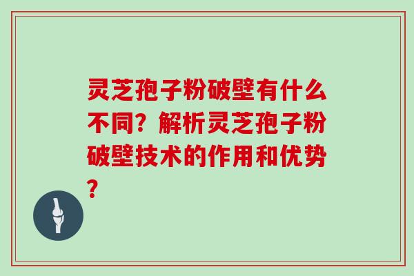 灵芝孢子粉破壁有什么不同？解析灵芝孢子粉破壁技术的作用和优势？