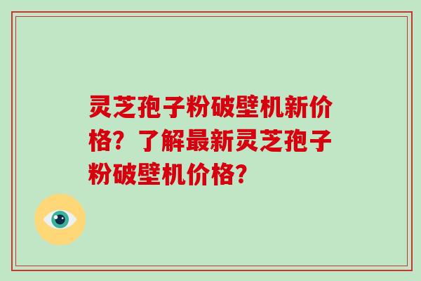 灵芝孢子粉破壁机新价格?了解最新灵芝孢子粉破壁机价格?