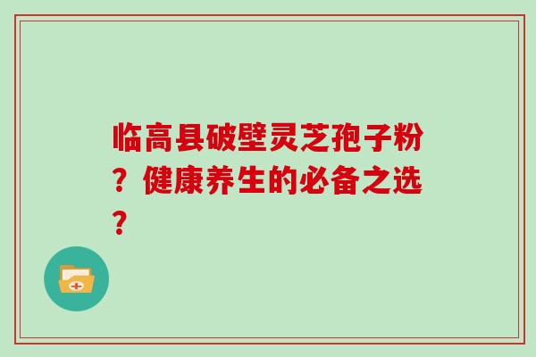 临高县破壁灵芝孢子粉?健康养生的必备之选?