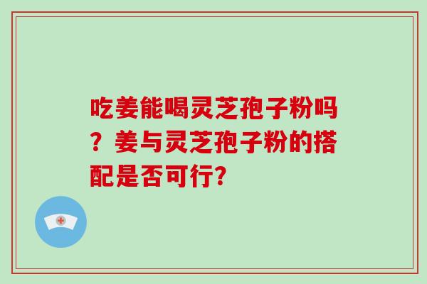 吃姜能喝灵芝孢子粉吗?姜与灵芝孢子粉的搭配是否可行?