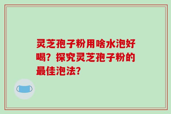 灵芝孢子粉用啥水泡好喝?探究灵芝孢子粉的最佳泡法?