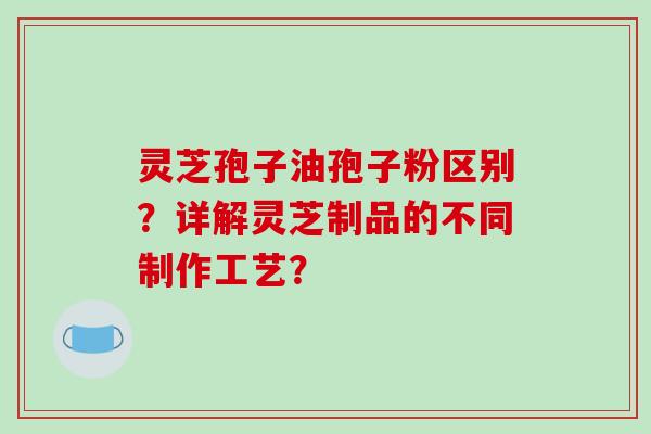 灵芝孢子油孢子粉区别?详解灵芝制品的不同制作工艺?