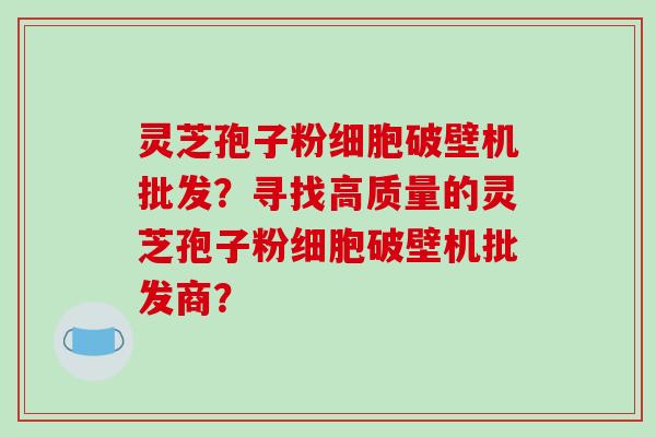 灵芝孢子粉细胞破壁机批发?寻找高质量的灵芝孢子粉细胞破壁机批发商?