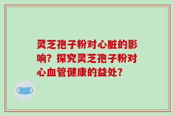 灵芝孢子粉对心脏的影响?探究灵芝孢子粉对心血管健康的益处?