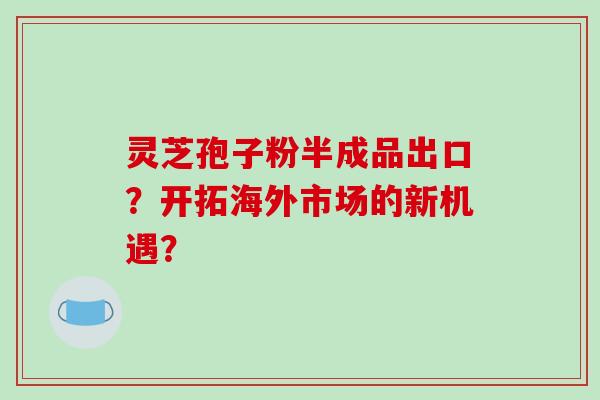 灵芝孢子粉半成品出口？开拓海外市场的新机遇？