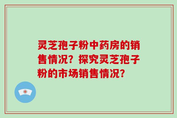 灵芝孢子粉中药房的销售情况?探究灵芝孢子粉的市场销售情况?