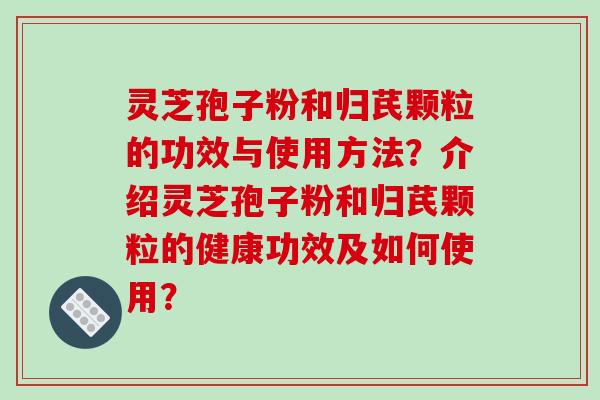 灵芝孢子粉和归芪颗粒的功效与使用方法？介绍灵芝孢子粉和归芪颗粒的健康功效及如何使用？