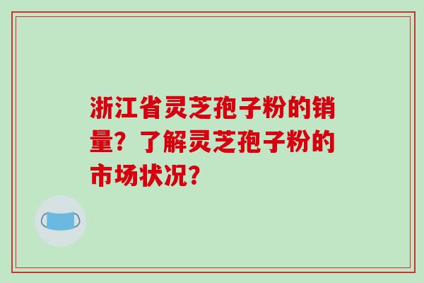 浙江省灵芝孢子粉的销量?了解灵芝孢子粉的市场状况?