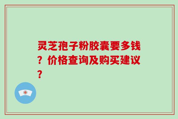 灵芝孢子粉胶囊要多钱?价格查询及购买建议?