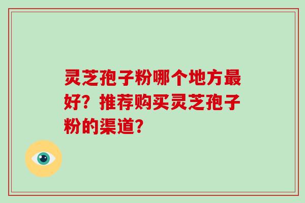 灵芝孢子粉哪个地方最好？推荐购买灵芝孢子粉的渠道？